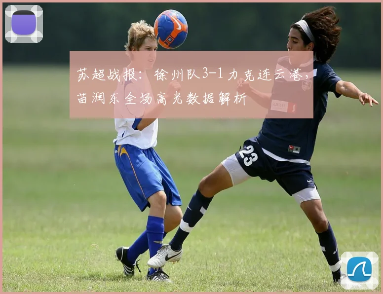 苏超战报：徐州队3-1力克连云港，苗润东全场高光数据解析