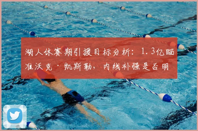 湖人休赛期引援目标分析:1.3亿瞄准沃克·凯斯勒,内线补强是否明智?