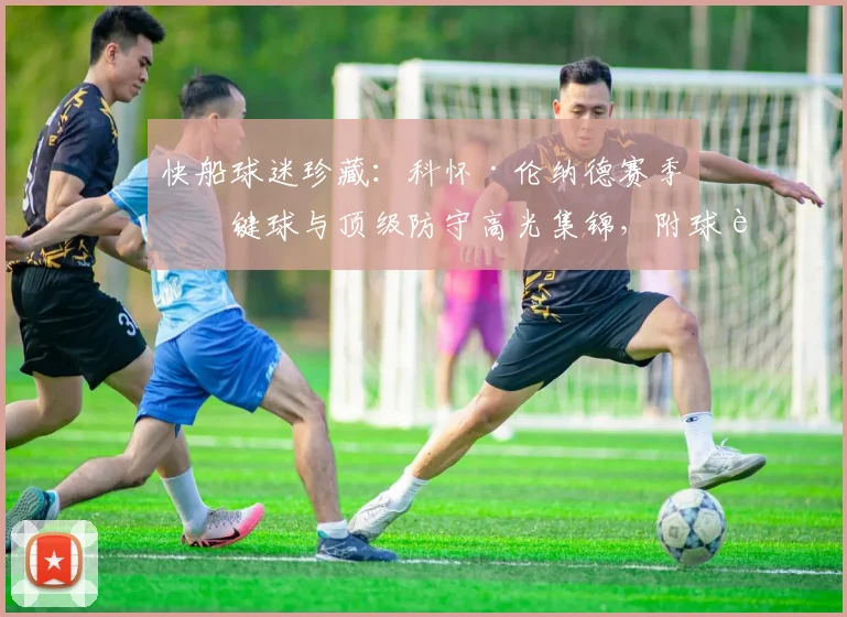 快船球迷珍藏：科怀·伦纳德赛季关键球与顶级防守高光集锦，附球迷热血评论