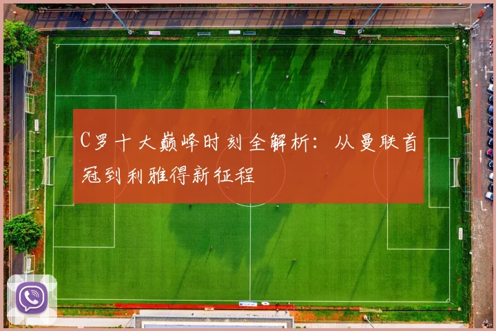 C罗十大巅峰时刻全解析：从曼联首冠到利雅得新征程