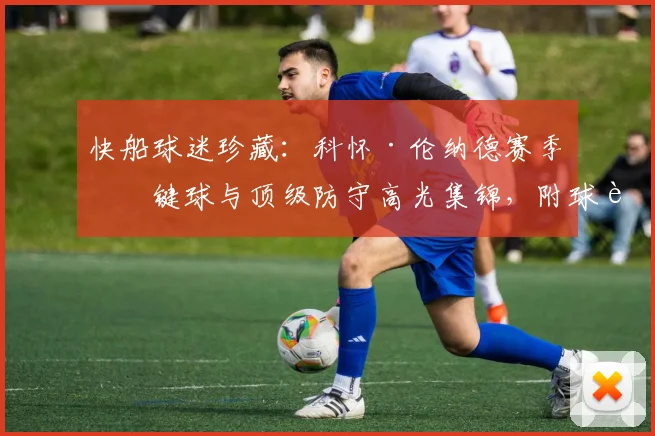 快船球迷珍藏：科怀·伦纳德赛季关键球与顶级防守高光集锦，附球迷热血评论